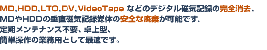 MD,HDD,LTO,DV,VideoTapeなどのデジタル磁気記録の完全消去、MD,HDDの垂直磁気記録の安全な廃棄が可能です。 製品の主な仕様はこちら